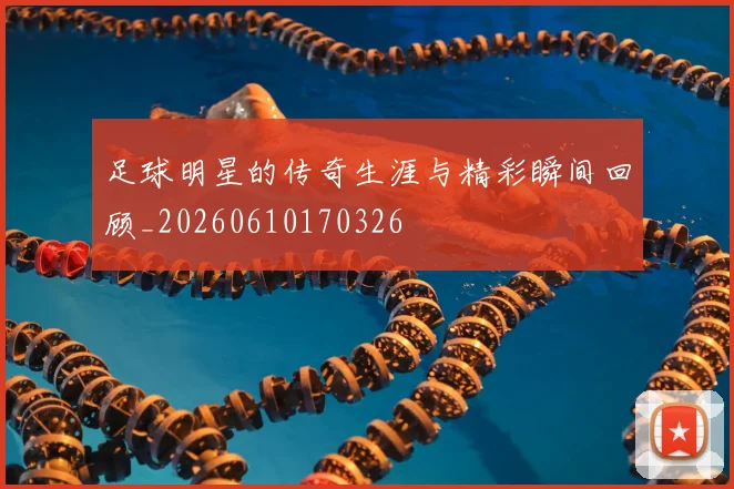 足球明星的传奇生涯与精彩瞬间回顾_20260610170326