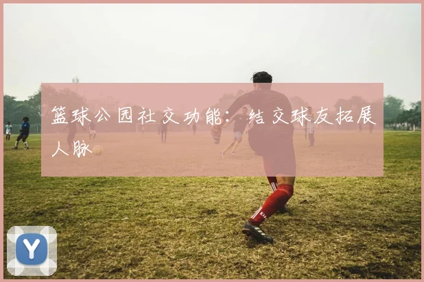 篮球公园社交功能:结交球友拓展人脉