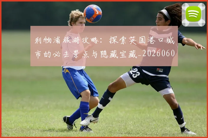 利物浦旅游攻略:探索英国港口城市的必去景点与隐藏宝藏_20260608142705