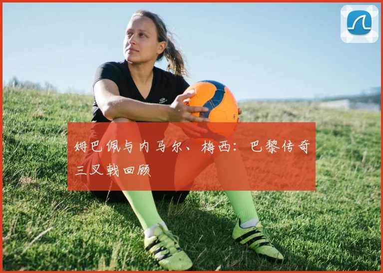 姆巴佩与内马尔、梅西：巴黎传奇三叉戟回顾