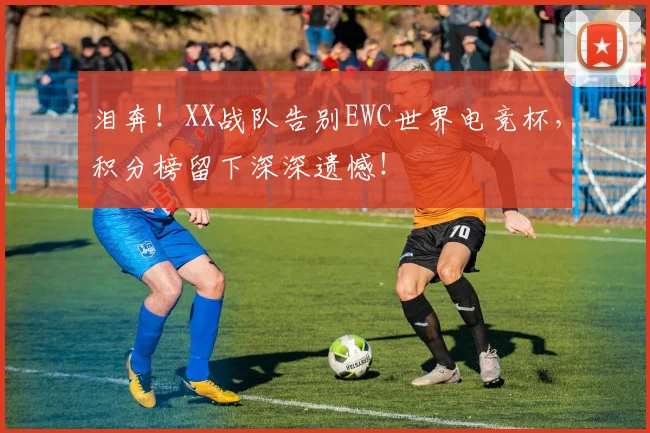 泪奔！XX战队告别EWC世界电竞杯，积分榜留下深深遗憾！