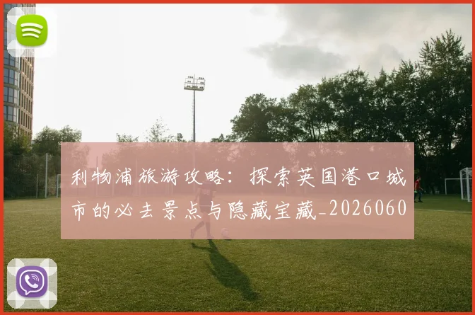 利物浦旅游攻略：探索英国港口城市的必去景点与隐藏宝藏_20260608142705