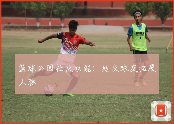 篮球公园社交功能:结交球友拓展人脉
