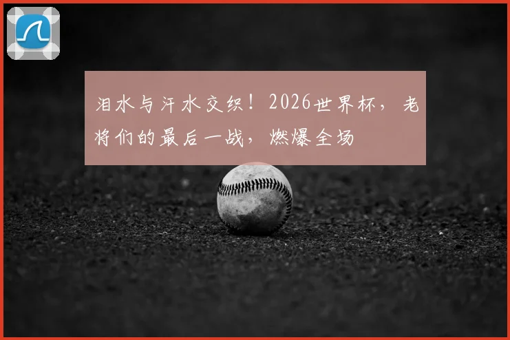 泪水与汗水交织！2026世界杯，老将们的最后一战，燃爆全场